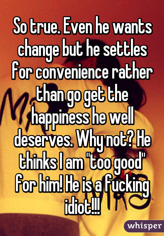 So true. Even he wants change but he settles for convenience rather than go get the happiness he well deserves. Why not? He thinks I am "too good" for him! He is a fucking idiot!!!