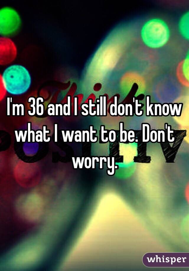 I'm 36 and I still don't know what I want to be. Don't worry. 