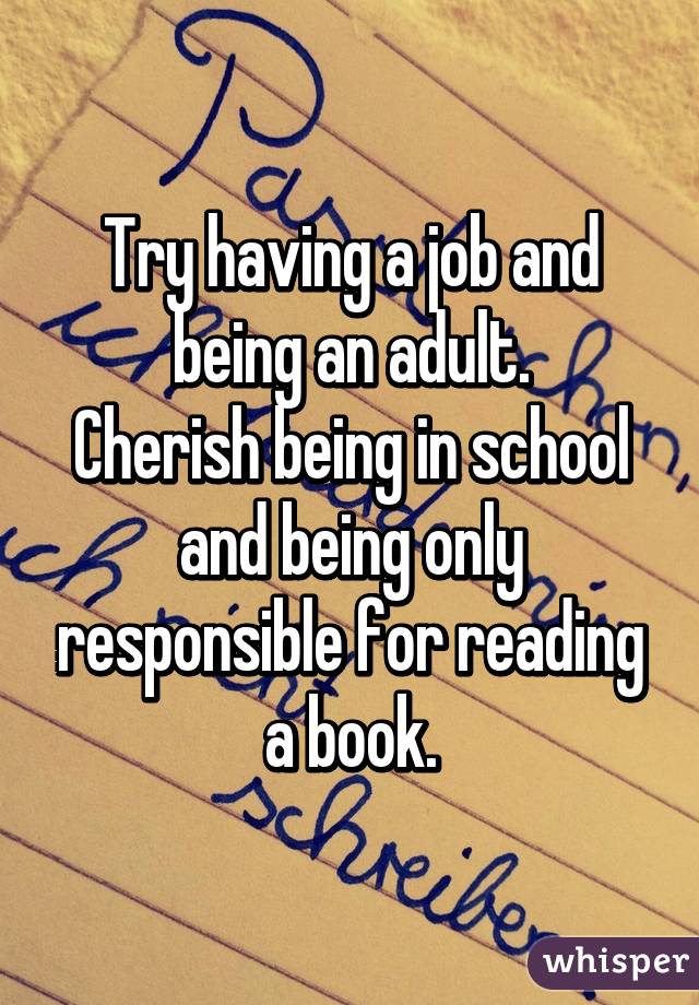Try having a job and being an adult.
Cherish being in school and being only responsible for reading a book.
