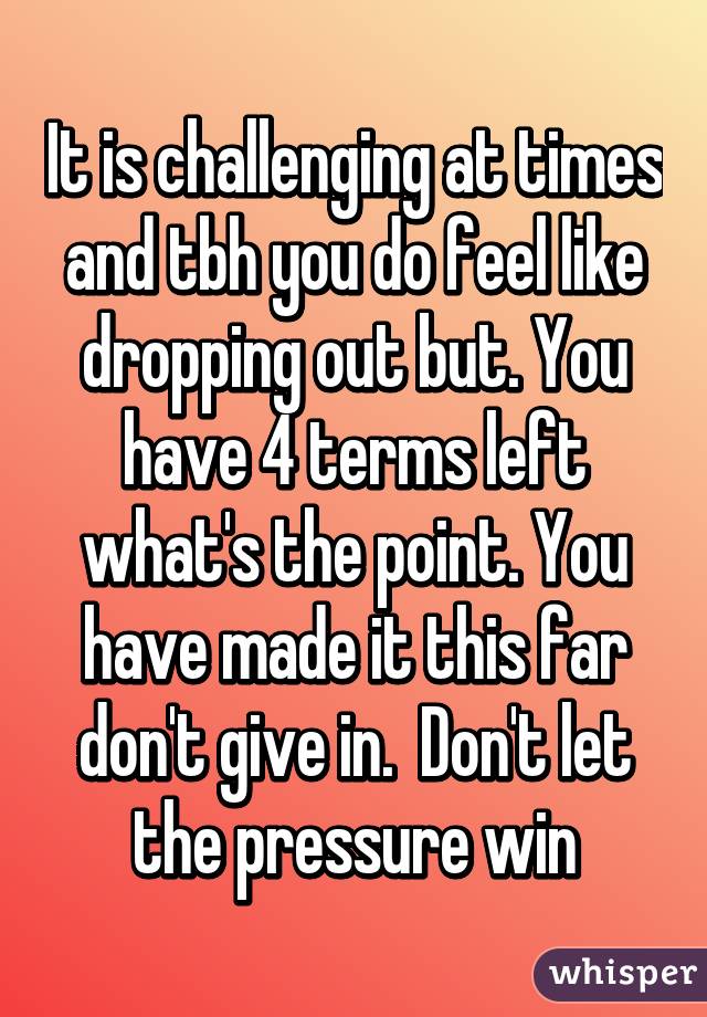 It is challenging at times and tbh you do feel like dropping out but. You have 4 terms left what's the point. You have made it this far don't give in.  Don't let the pressure win