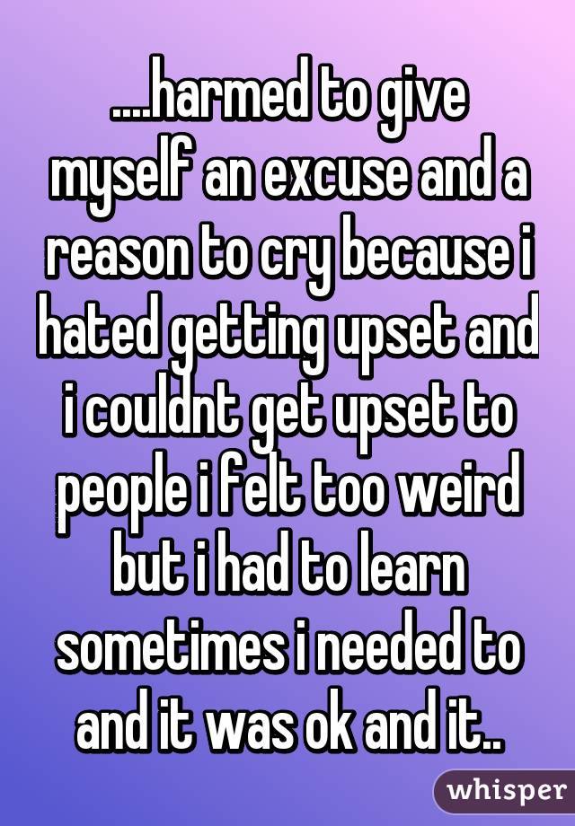 ....harmed to give myself an excuse and a reason to cry because i hated getting upset and i couldnt get upset to people i felt too weird but i had to learn sometimes i needed to and it was ok and it..