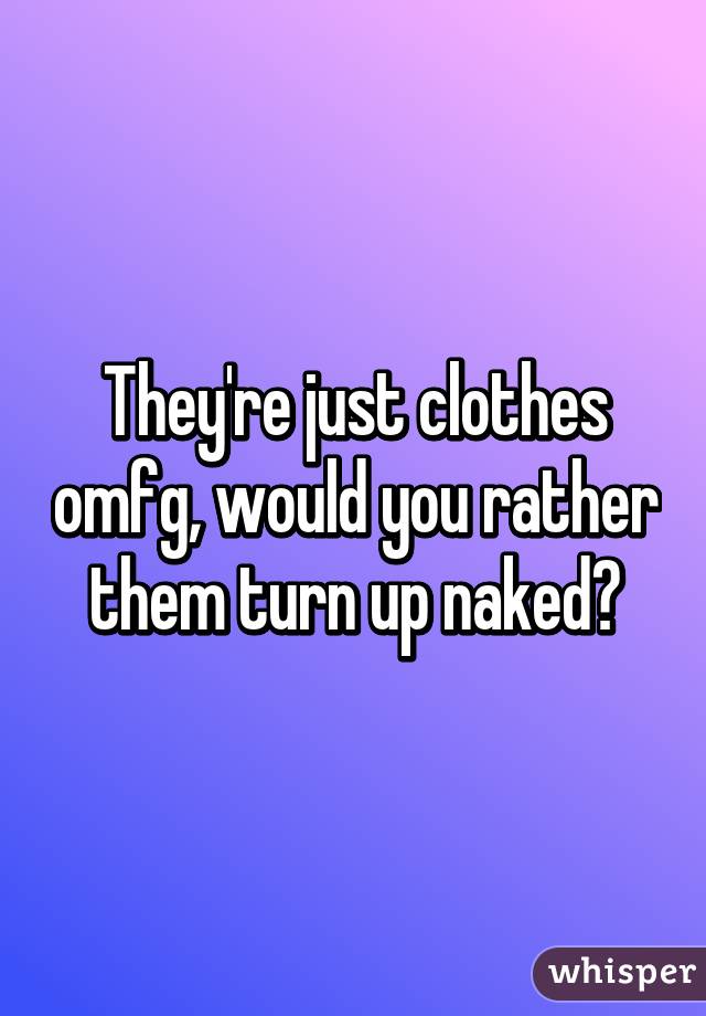 They're just clothes omfg, would you rather them turn up naked?