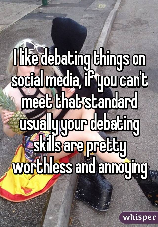 I like debating things on social media, if you can't meet that standard usually your debating skills are pretty worthless and annoying