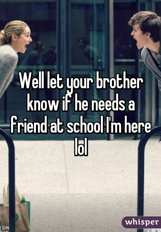 Well let your brother know if he needs a friend at school I'm here lol