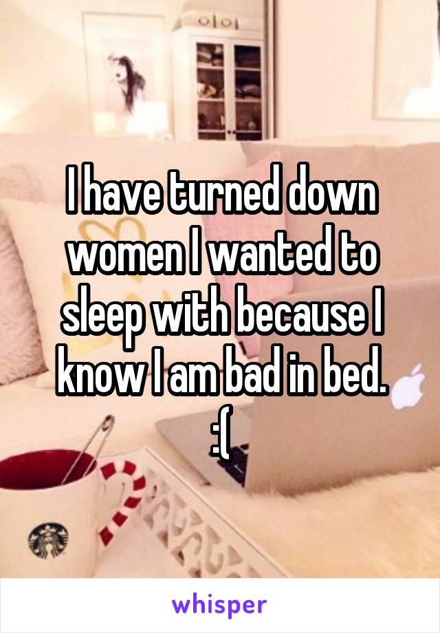 I have turned down women I wanted to sleep with because I know I am bad in bed.
:(