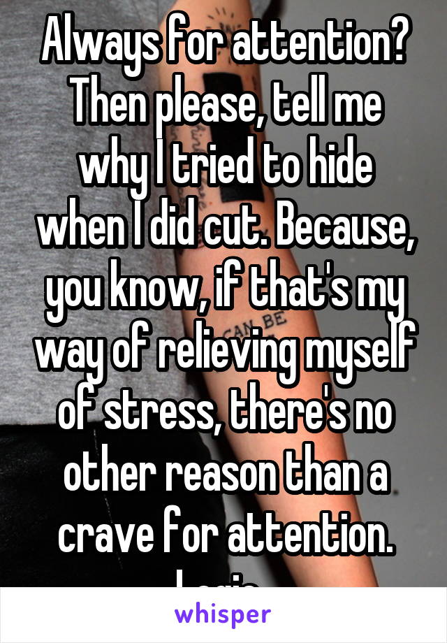 Always for attention? Then please, tell me why I tried to hide when I did cut. Because, you know, if that's my way of relieving myself of stress, there's no other reason than a crave for attention. Logic. 