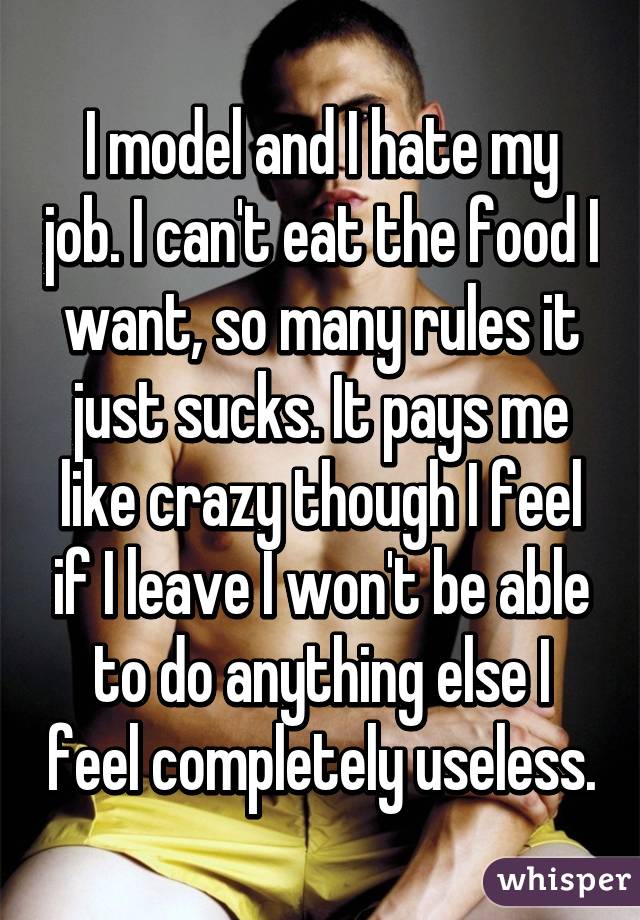 I model and I hate my job. I can't eat the food I want, so many rules it just sucks. It pays me like crazy though I feel if I leave I won't be able to do anything else I feel completely useless.