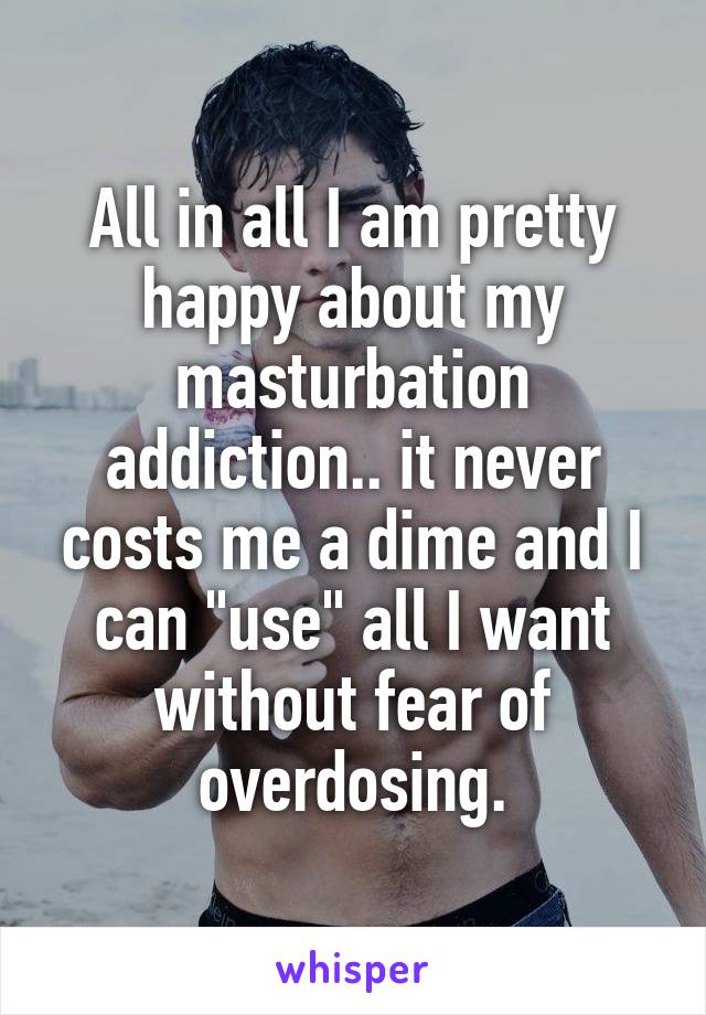 All in all I am pretty happy about my masturbation addiction.. it never costs me a dime and I can "use" all I want without fear of overdosing.