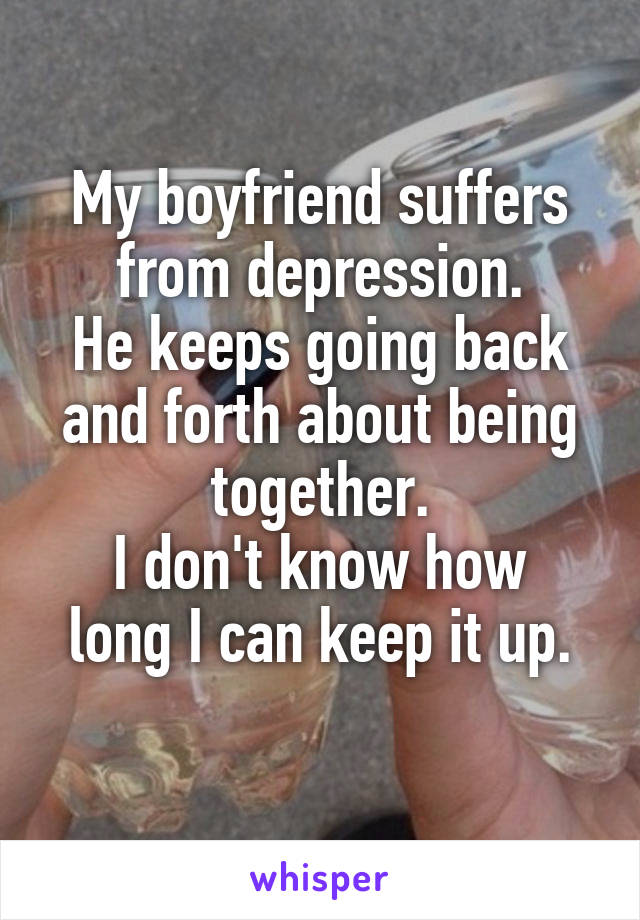My boyfriend suffers from depression.
He keeps going back and forth about being together.
I don't know how long I can keep it up.
