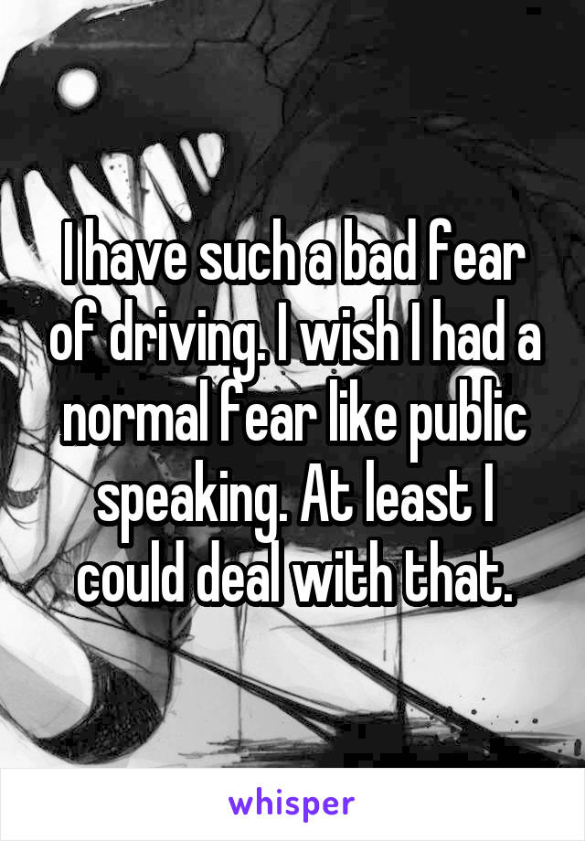 I have such a bad fear of driving. I wish I had a normal fear like public speaking. At least I could deal with that.