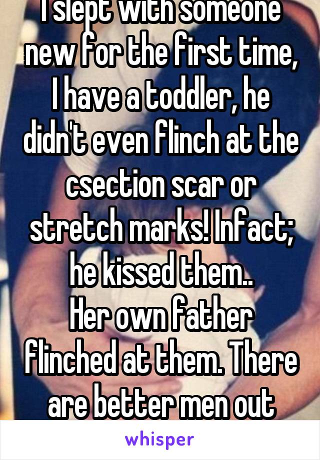 I slept with someone new for the first time, I have a toddler, he didn't even flinch at the csection scar or stretch marks! Infact; he kissed them..
Her own father flinched at them. There are better men out there. 