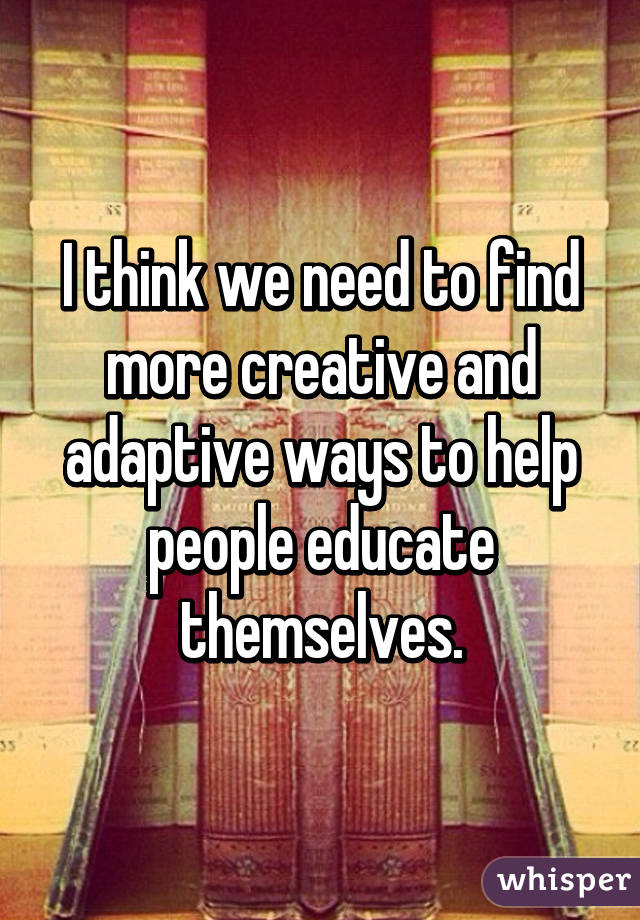 I think we need to find more creative and adaptive ways to help people educate themselves.