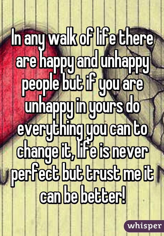 In any walk of life there are happy and unhappy people but if you are unhappy in yours do everything you can to change it, life is never perfect but trust me it can be better!