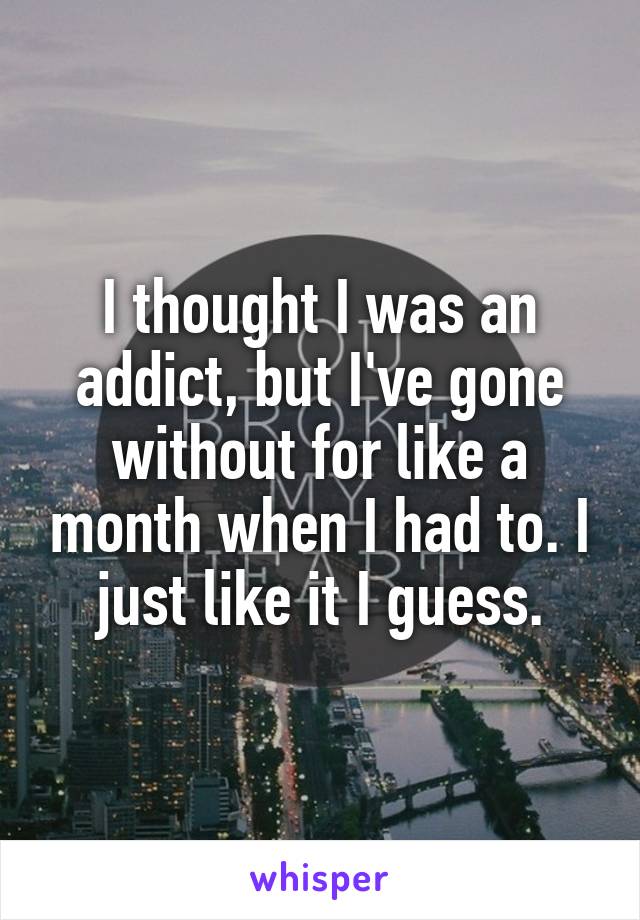 I thought I was an addict, but I've gone without for like a month when I had to. I just like it I guess.