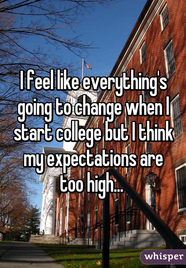 I feel like everything's going to change when I start college but I think my expectations are too high... 