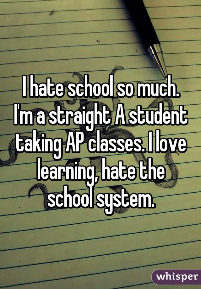I hate school so much. I'm a straight A student taking AP classes. I love learning, hate the school system.
