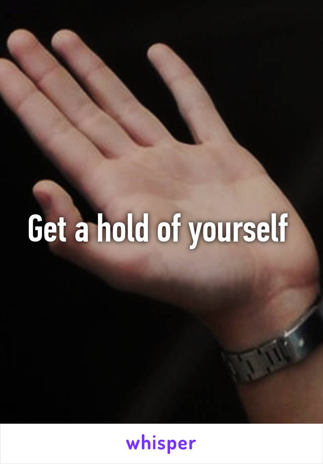 Get a hold of yourself 
