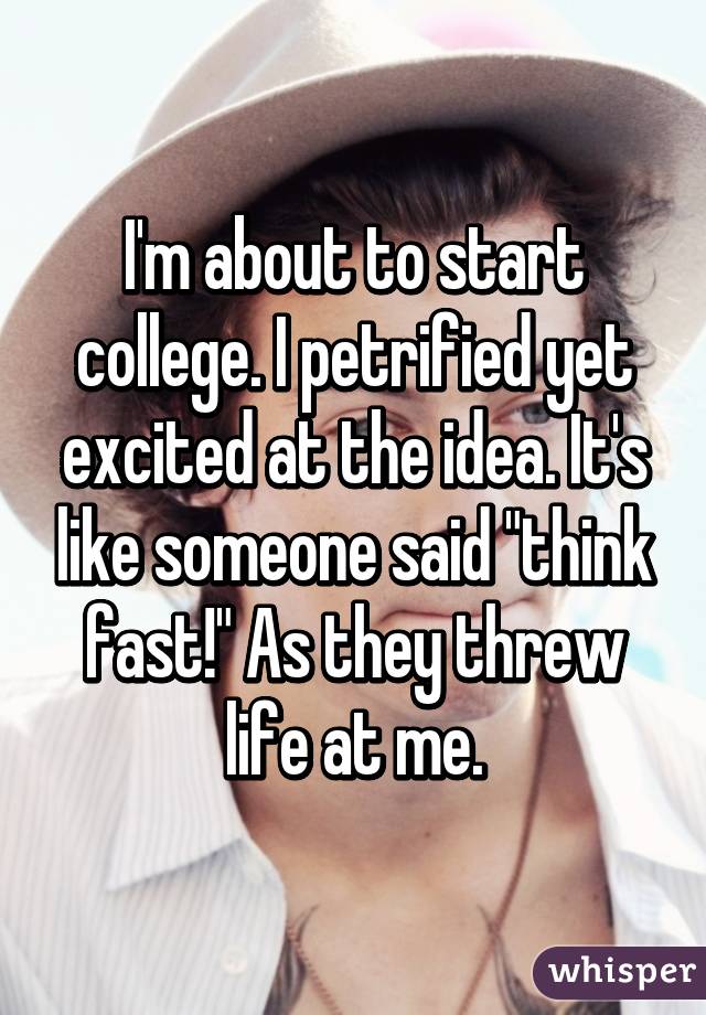I'm about to start college. I petrified yet excited at the idea. It's like someone said "think fast!" As they threw life at me.