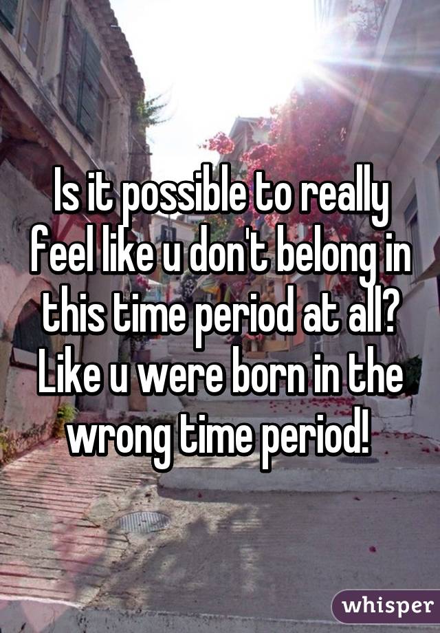 Is it possible to really feel like u don't belong in this time period at all? Like u were born in the wrong time period! 