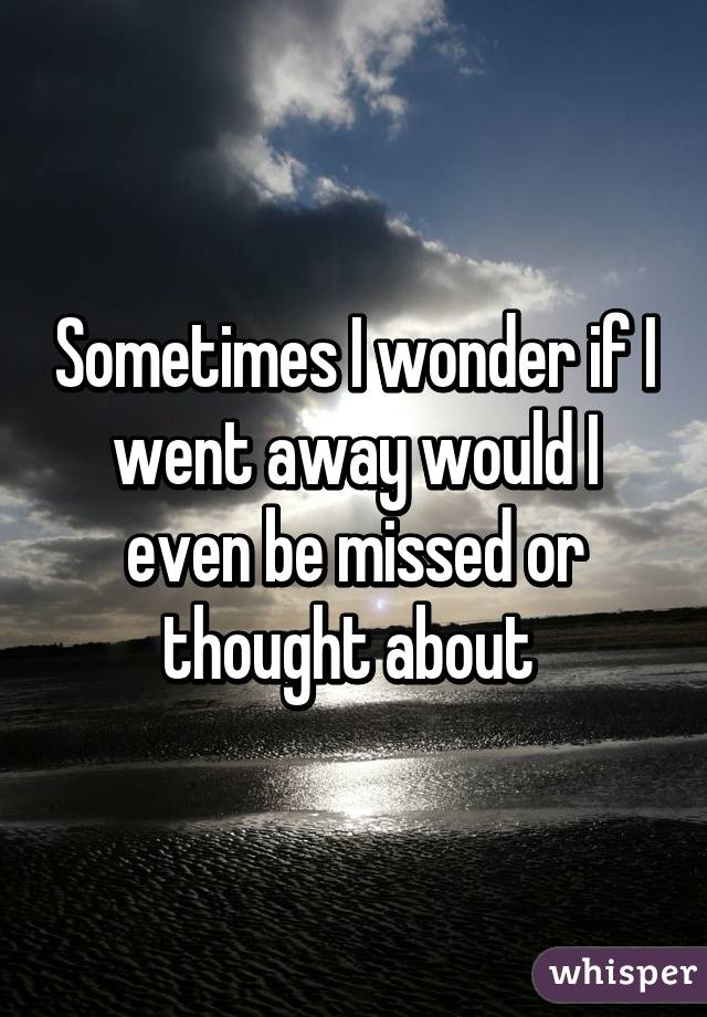 Sometimes I wonder if I went away would I even be missed or thought about 