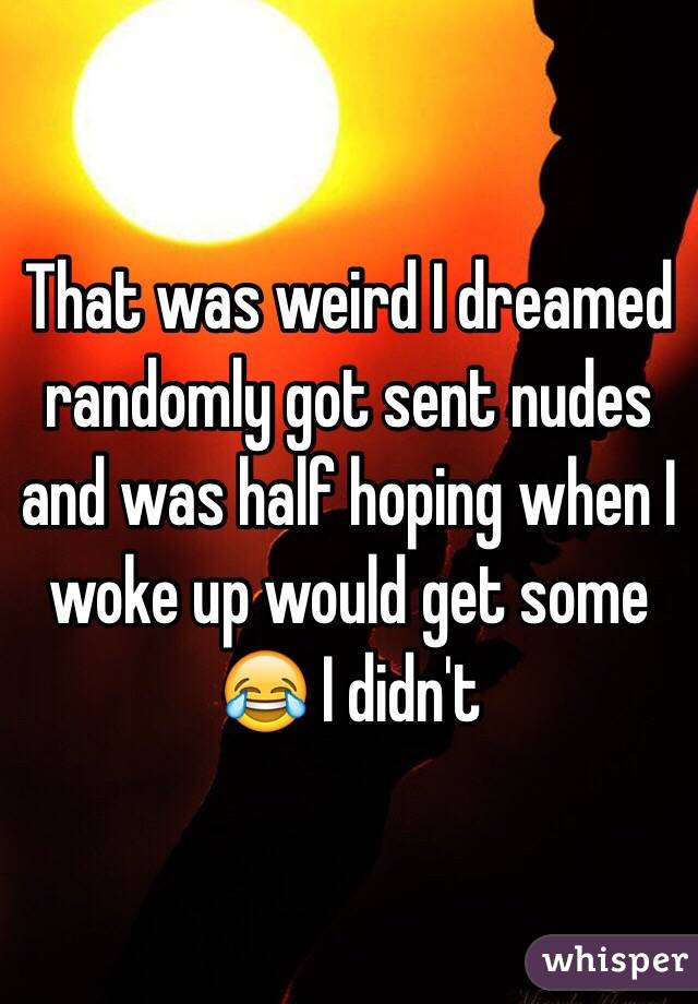 That was weird I dreamed randomly got sent nudes and was half hoping when I woke up would get some ðŸ˜‚ I didn't 