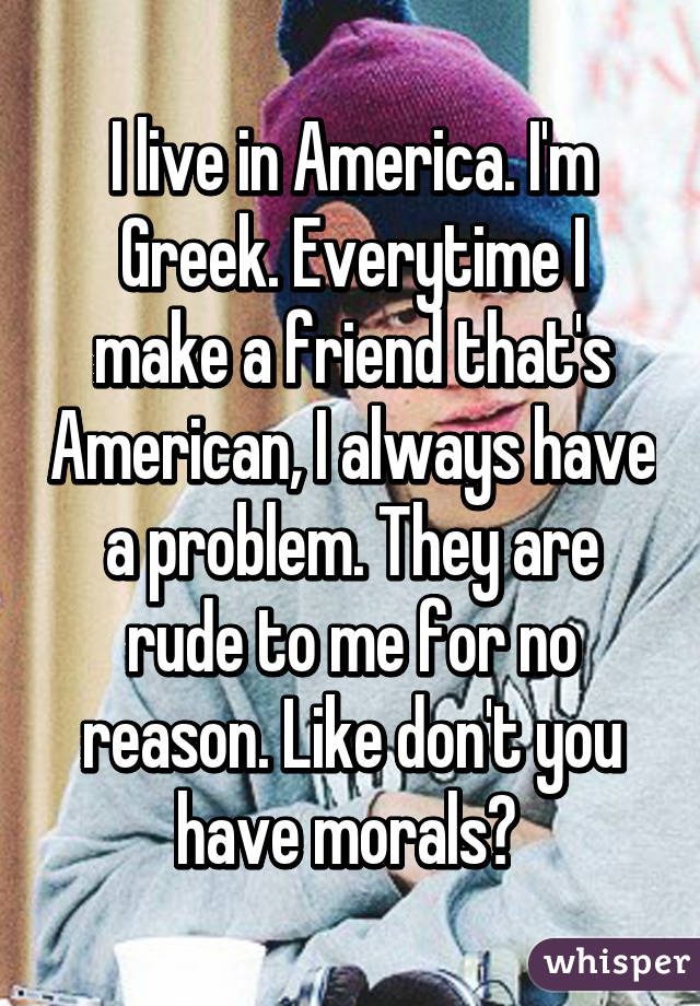 I live in America. I'm Greek. Everytime I make a friend that's American, I always have a problem. They are rude to me for no reason. Like don't you have morals? 