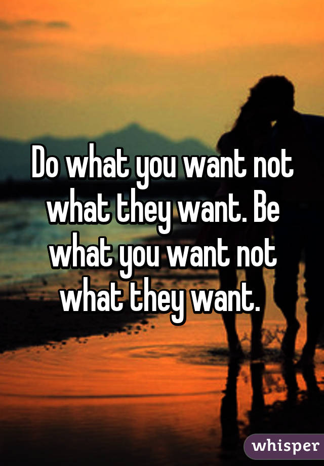 Do what you want not what they want. Be what you want not what they want. 
