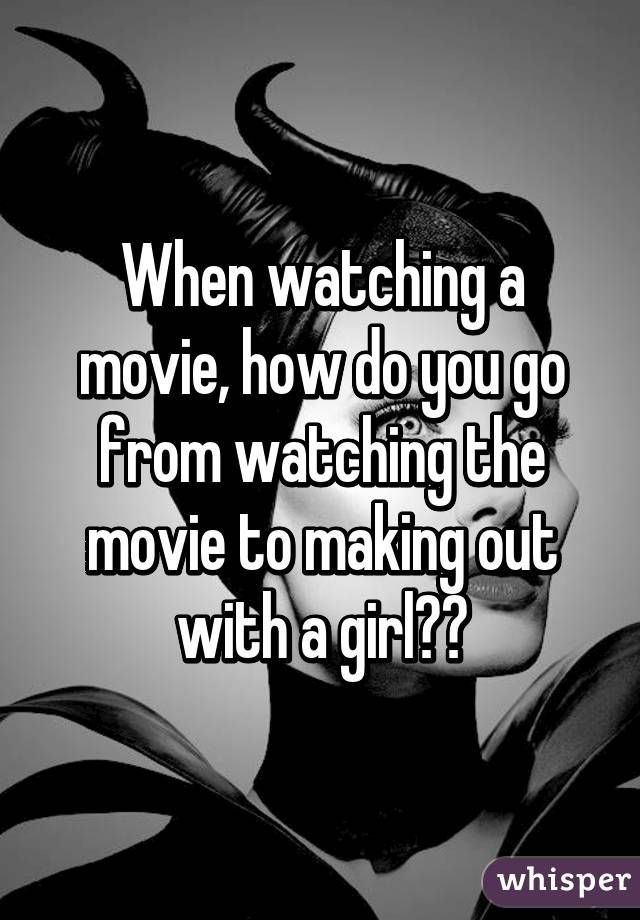 When watching a movie, how do you go from watching the movie to making out with a girl??