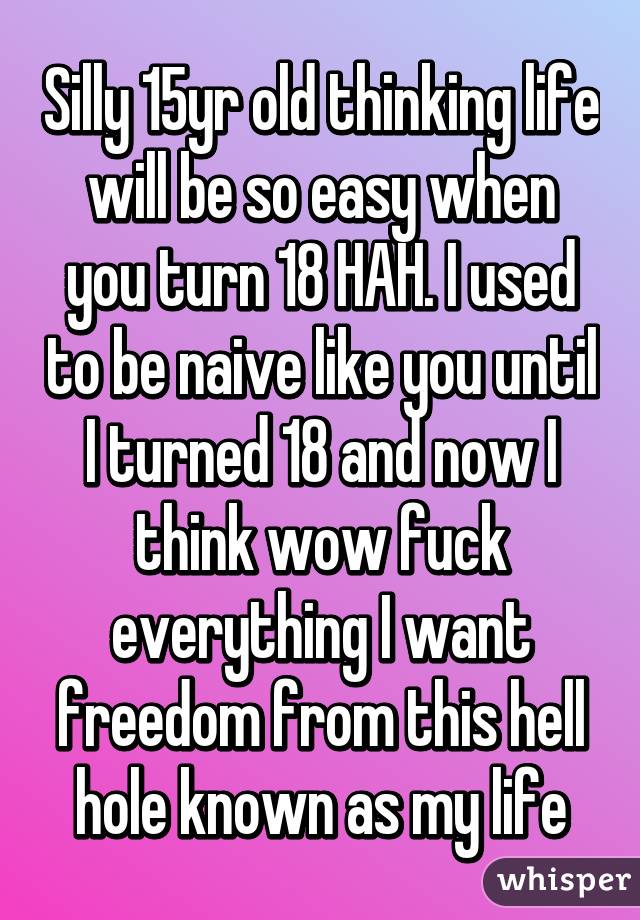 Silly 15yr old thinking life will be so easy when you turn 18 HAH. I used to be naive like you until I turned 18 and now I think wow fuck everything I want freedom from this hell hole known as my life