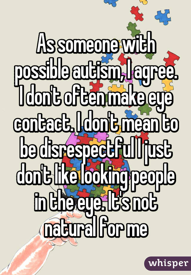 As someone with possible autism, I agree. I don't often make eye contact. I don't mean to be disrespectful I just don't like looking people in the eye. It's not natural for me