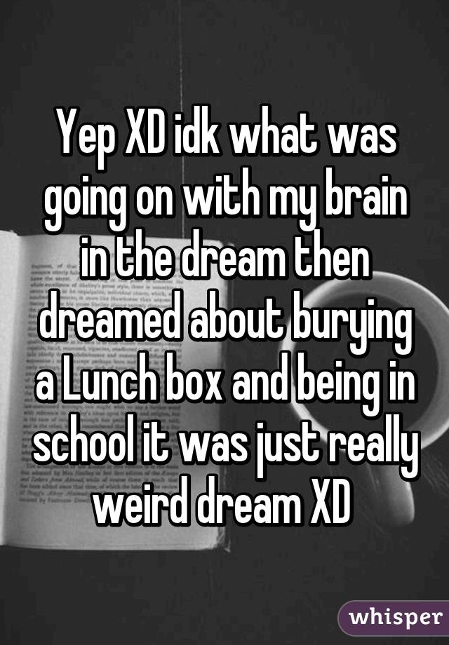 Yep XD idk what was going on with my brain in the dream then dreamed about burying a Lunch box and being in school it was just really weird dream XD 