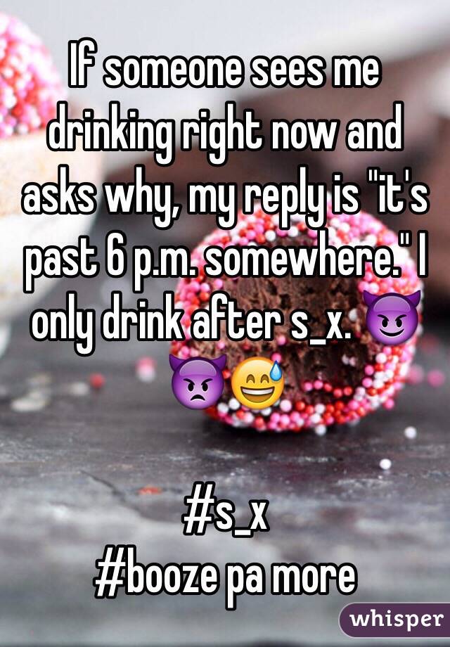 If someone sees me drinking right now and asks why, my reply is "it's past 6 p.m. somewhere." I only drink after s_x. 😈👿😅

#s_x
#booze pa more