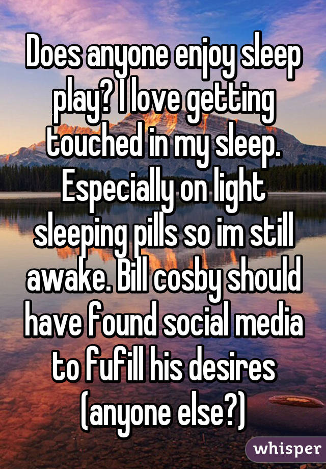 Does anyone enjoy sleep play? I love getting touched in my sleep. Especially on light sleeping pills so im still awake. Bill cosby should have found social media to fufill his desires (anyone else?)