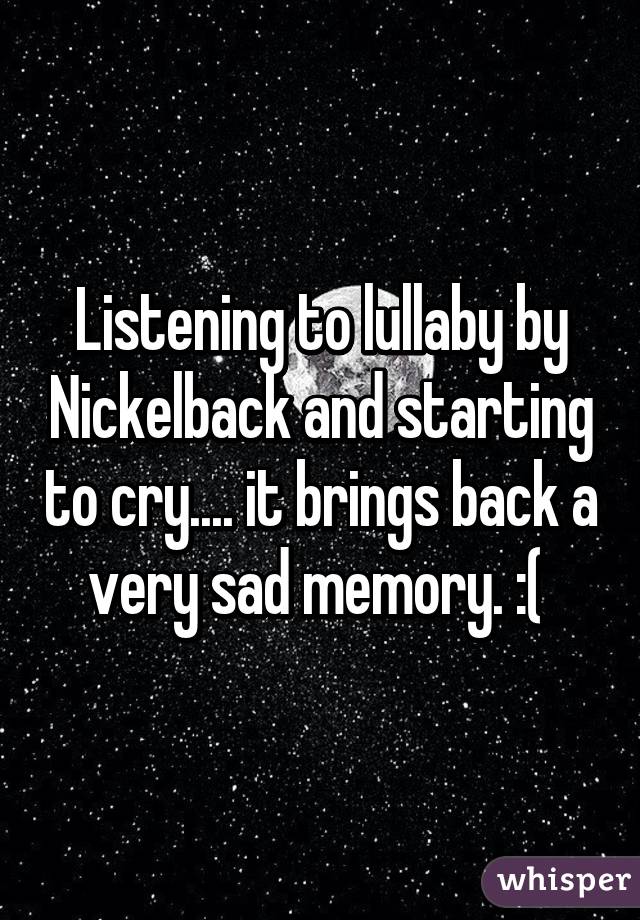 Listening to lullaby by Nickelback and starting to cry.... it brings back a very sad memory. :( 
