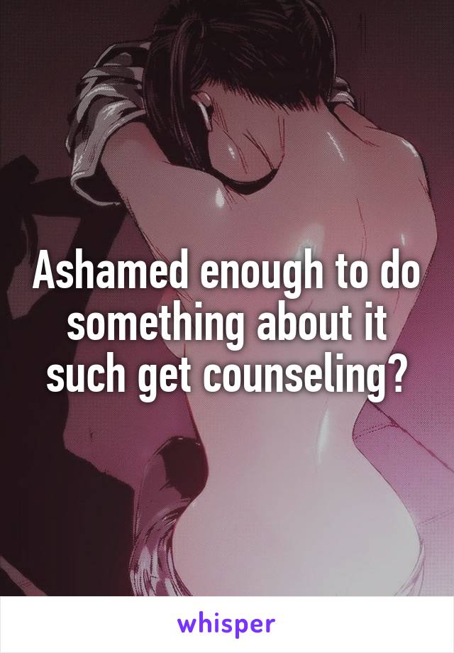 Ashamed enough to do something about it such get counseling?