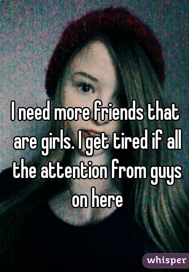 I need more friends that are girls. I get tired if all the attention from guys on here