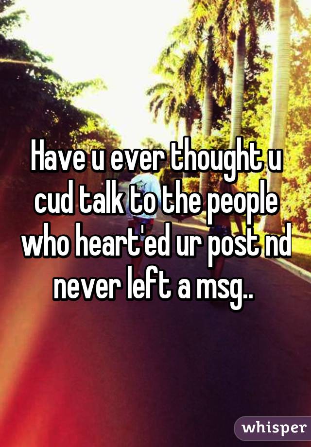 Have u ever thought u cud talk to the people who heart'ed ur post nd never left a msg.. 