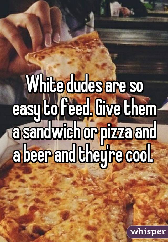 White dudes are so easy to feed. Give them a sandwich or pizza and a beer and they're cool. 