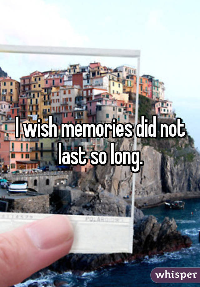 I wish memories did not last so long.