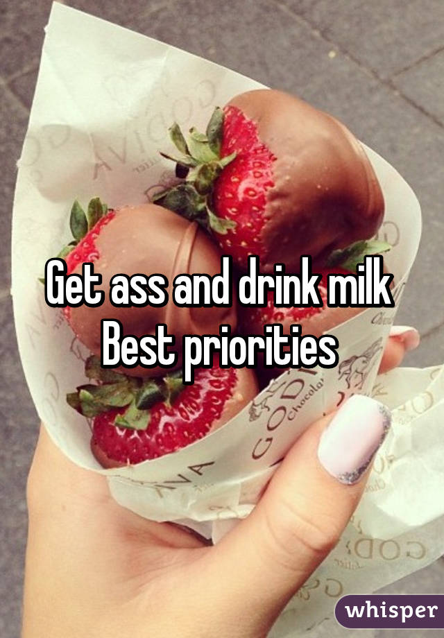 Get ass and drink milk 
Best priorities 