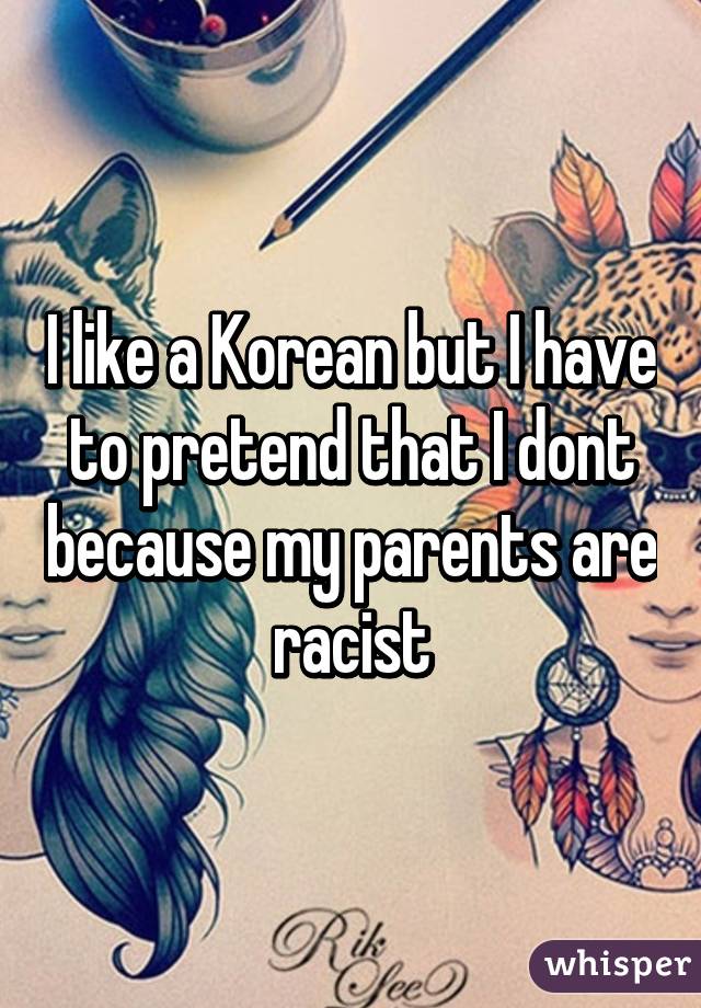 I like a Korean but I have to pretend that I dont because my parents are racist