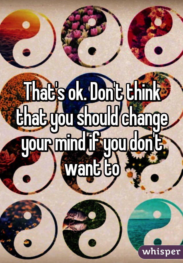 That's ok. Don't think that you should change your mind if you don't want to