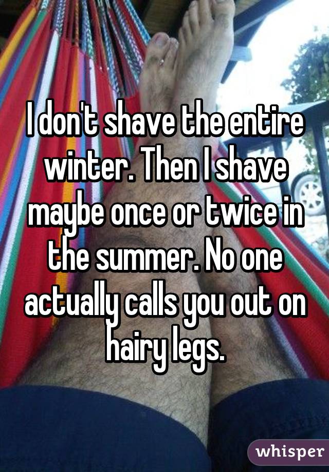 I don't shave the entire winter. Then I shave maybe once or twice in the summer. No one actually calls you out on hairy legs.