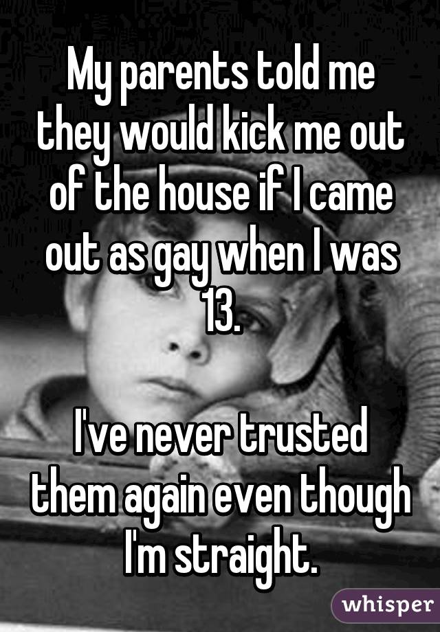 My parents told me they would kick me out of the house if I came out as gay when I was 13.

I've never trusted them again even though I'm straight.