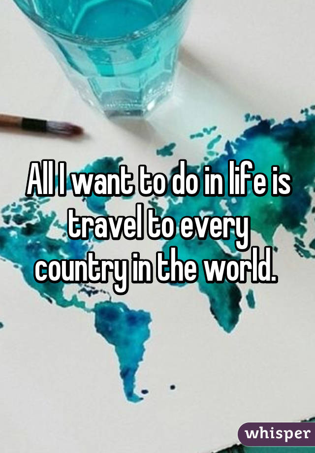 All I want to do in life is travel to every country in the world. 