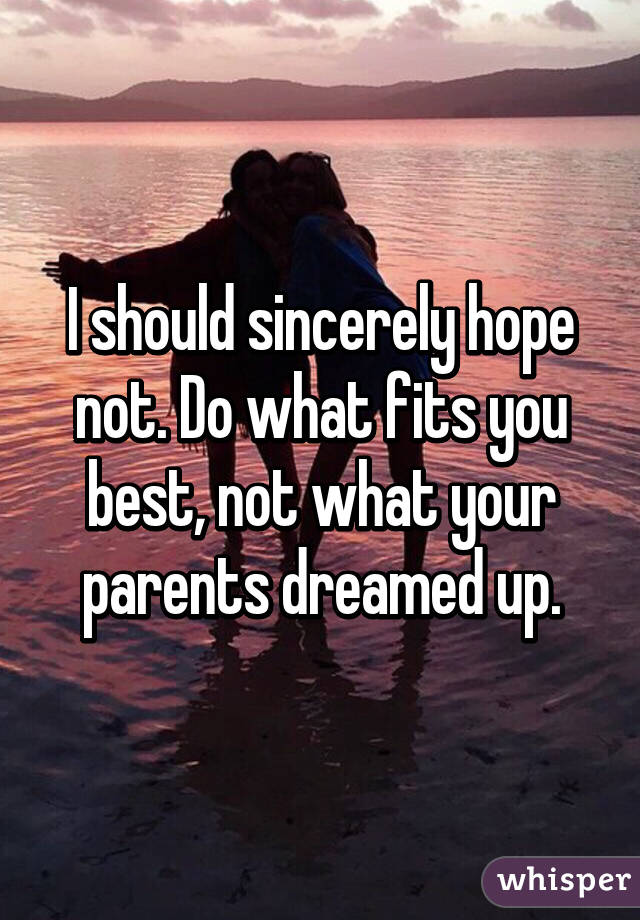 I should sincerely hope not. Do what fits you best, not what your parents dreamed up.