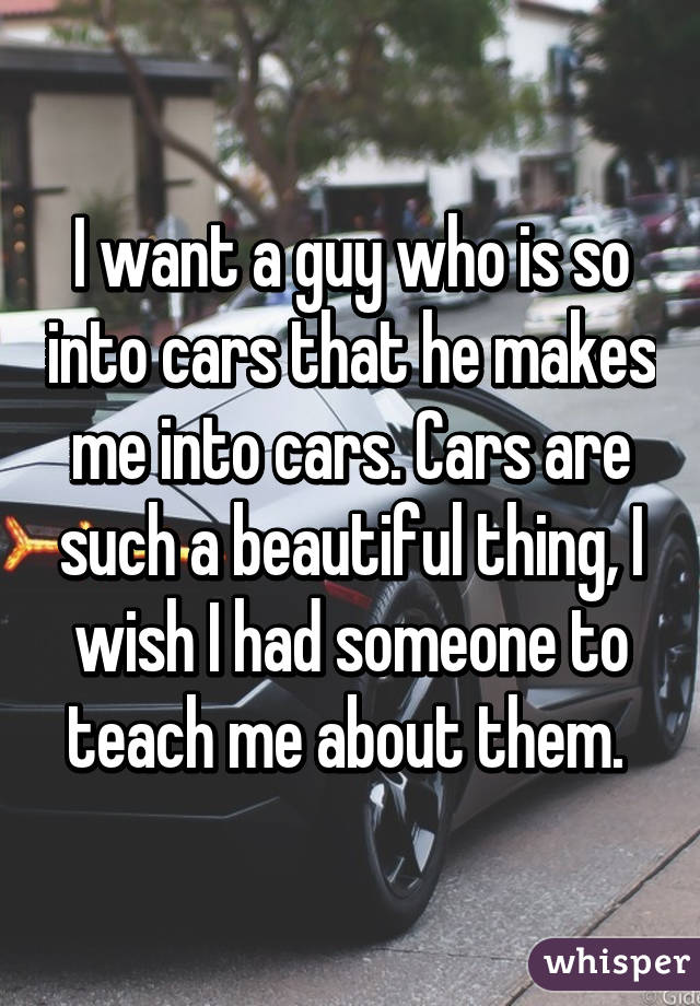 I want a guy who is so into cars that he makes me into cars. Cars are such a beautiful thing, I wish I had someone to teach me about them. 