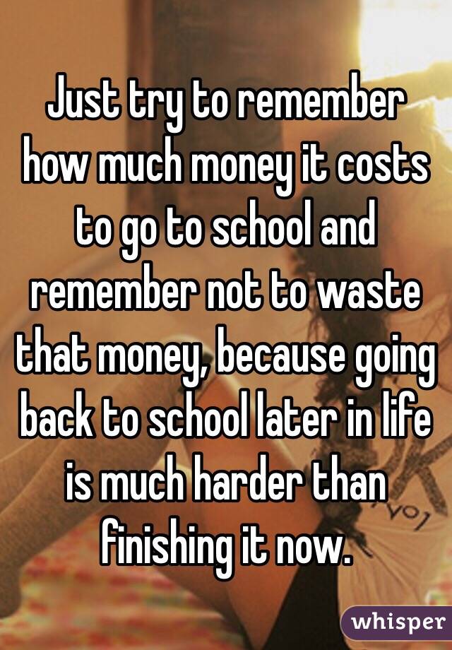 Just try to remember how much money it costs to go to school and remember not to waste that money, because going back to school later in life is much harder than finishing it now. 