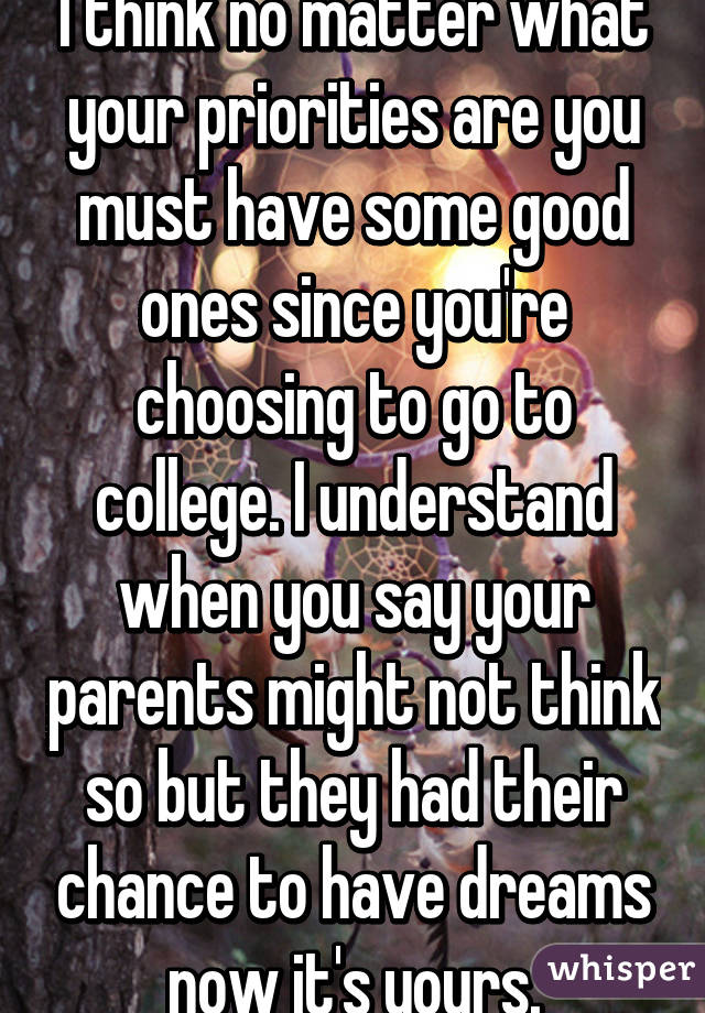 I think no matter what your priorities are you must have some good ones since you're choosing to go to college. I understand when you say your parents might not think so but they had their chance to have dreams now it's yours.
