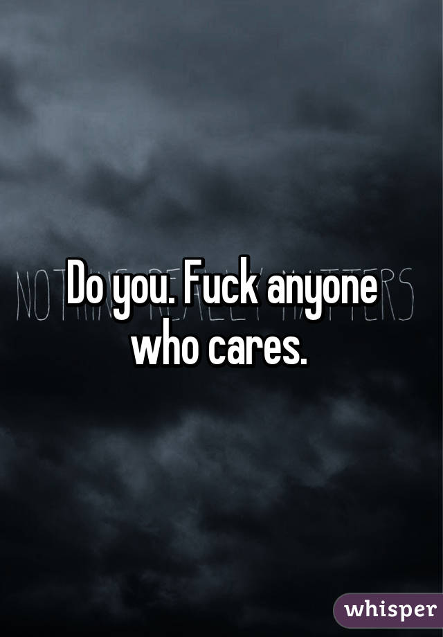 Do you. Fuck anyone who cares. 